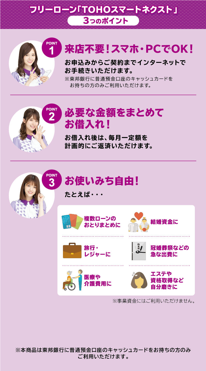 フリーローン「TOHOスマートネクスト」 3つのポイント
point1 お申込みからご契約までネットでOK!来店不要!
point2 必要な金額をまとめてお借入れ!
point3 お使いみちは自由! ※事業資金にはご利用いただけません。
※本商品は東邦銀行に普通預金口座のキャッシュカードをお持ちの方のみご利用いただけます。