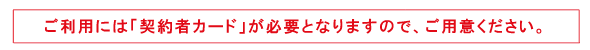 ご利用には「契約者カード」が必要となりますので、ご用意ください。