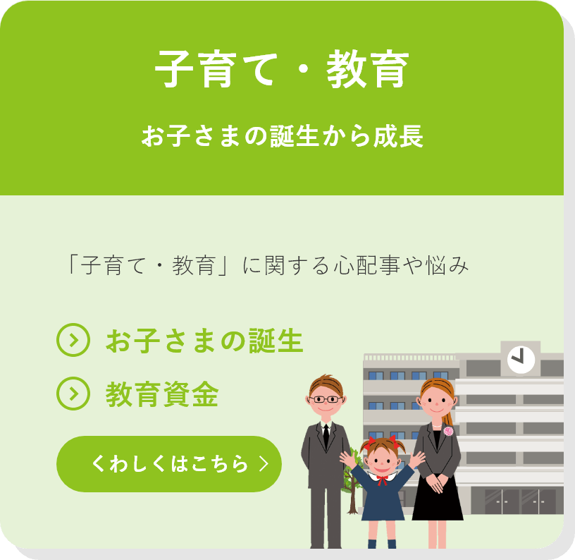 子育て・教育 お子さまの誕生から成長 「子育て・教育」に関する心配事や悩み ●お子さまの誕生 ●教育資金 くわしくはこちら