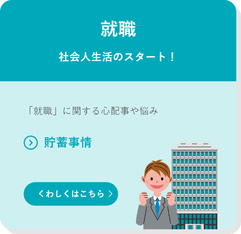 就職 社会人生活のスタート！ 「就職」に関する心配事や悩み ●貯蓄事情 くわしくはこちら