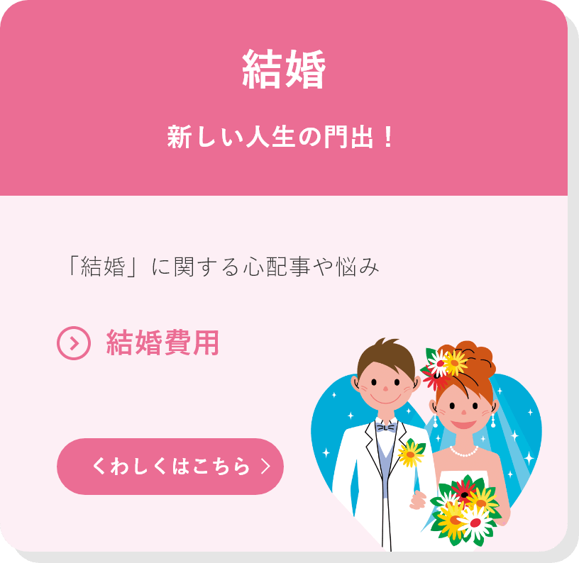 結婚 新しい人生の門出！ 「結婚」に関する心配事や悩み ●結婚費用 くわしくはこちら