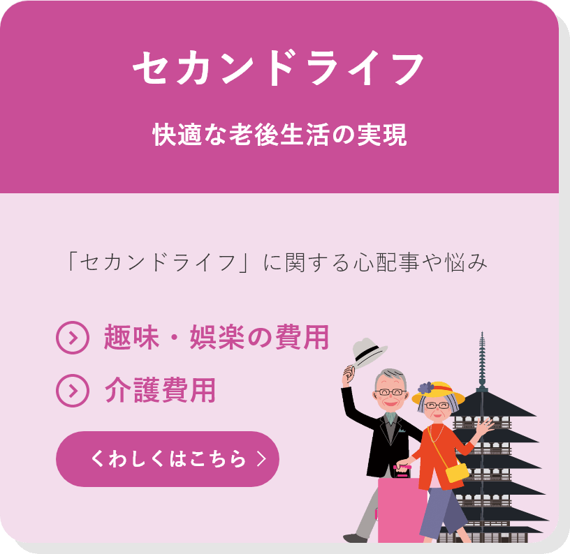 セカンドライフ 快適な老後生活の実現 「セカンドライフ」に関する心配事や悩み ●趣味・娯楽の費用 ●介護費用 くわしくはこちら