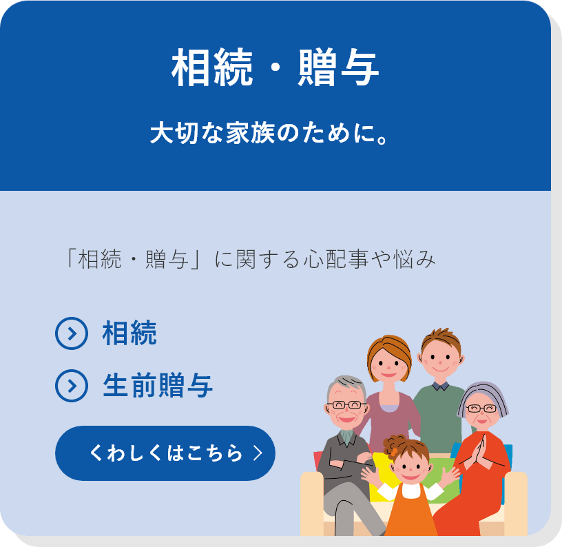 相続・贈与 大切な家族のために。 「相続・贈与」に関する心配事や悩み ●相続 ●生前贈与 くわしくはこちら