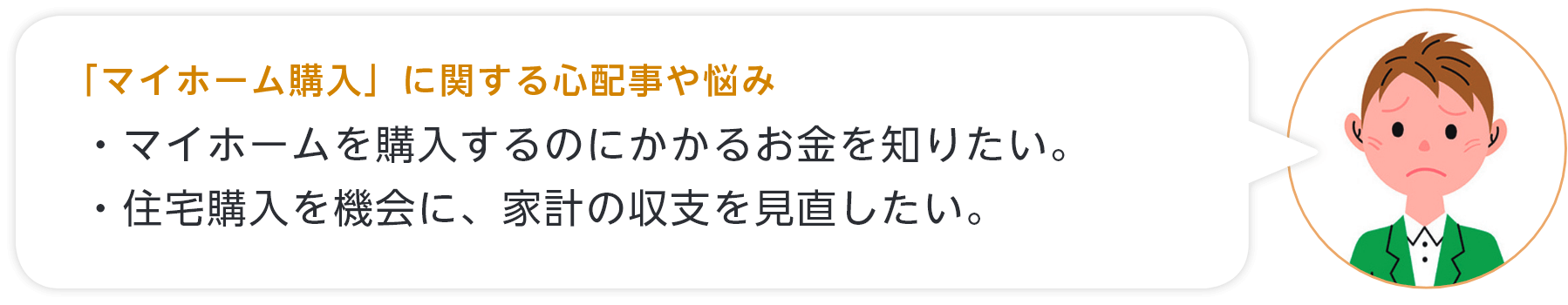 「マイホーム購入」に関する心配事や悩み ・マイホームを購入するのにかかるお金を知りたい。・住宅購入を機会に、家計の収支を見直したい。