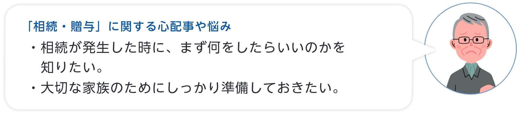 「相続・贈与」に関する心配事や悩み ・相続が発生した時に、まず何をしたらいいのかを知りたい。・大切な家族のためにしっかり準備しておきたい。