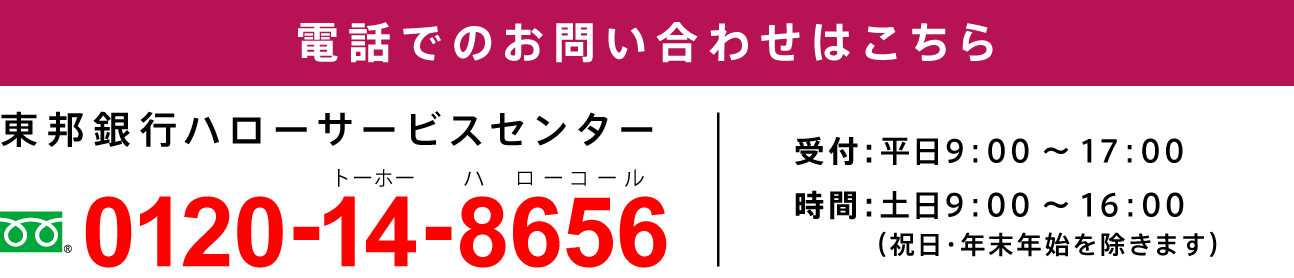 電話でのお問い合わせはこちら 東邦銀行ハローサービスセンター フリーダイヤル0120-14-8656 受付：平日9：00～17：00 時間：土日9：00～16：00（祝日・年末年始を除きます）