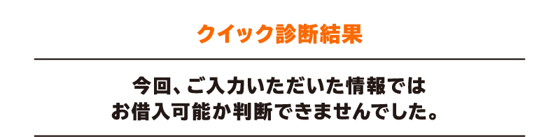 クイック診断結果 今回、ご入力いただいた情報ではお借入れ可能か判断できませんでした。