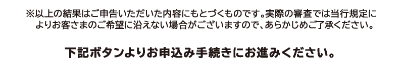 ※以上の結果はご申告いただいた内容に基づくものです。実際の審査では当行規定によりお客さまのご希望に沿えない場合がございますので、あらかじめご了承ください。下記ボタンよりお申込み手続きにお進みください。