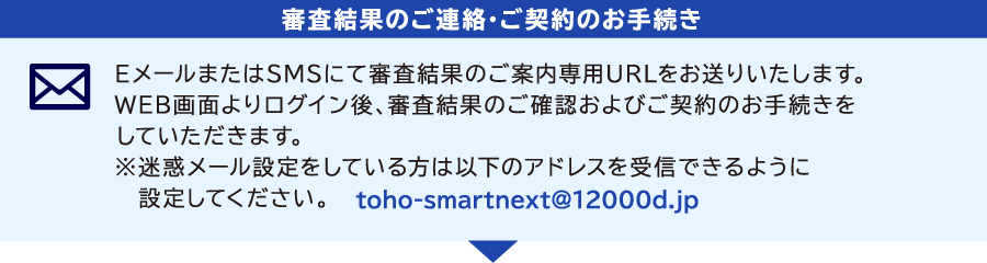 [審査結果のご連絡・ご契約のお手続き]　EメールまたはSMSにて審査結果のご案内専用URLをお送りいたします。WEB画面よりログイン後、審査結果のご確認およびご契約のお手続きをしていただきます。※迷惑メール設定をしている方は以下のアドレスを受信できるように設定してください。toho-smartnext@12000d.jp