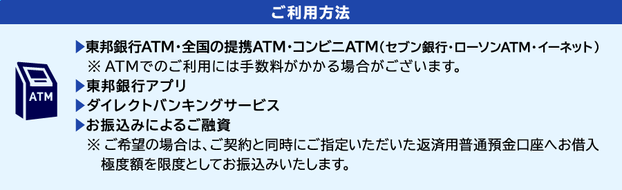 [ご利用方法]
                ▶東邦銀行ATM・全国の提携ATM・コンビニATM（セブン銀行・ローソンATM・イーネット）
                　※ATMでのご利用には手数料がかかる場合がございます。
                ▶ダイレクトバンキングサービス
                ▶お振込みによるご融資
                　※ご希望の場合は、ご契約と同時にご指定いただいたご返済用普通預金口座へお借入極度額を限度としてお振込みいたします。