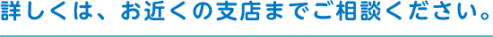 詳しくは、お近くの支店までご相談ください。