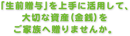 「生前贈与」を上手に活用して、大切な資金（金銭）をご家族へ送りませんか。