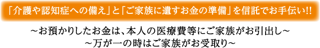 「介護や認知症への備え」と「ご家族に遺すお金の準備」を信託でお手伝い！！～お預かりしたお金は、本人の医療費等にご家族がお引出し～～万が一の時はご家族がお受取り～