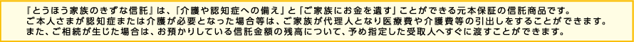 「とうほう家族のきずな信託」は、「介護や認知症への備え」と「ご家族にお金を遺す」ことができる元本保証の信託商品です。ご本人さまが認知症または介護が必要となった場合等は、ご家族が代理人となり医療費や介護費等の引出しをすることができます。また、ご相続が生じた場合は、お預かりしている信託金額の残高について、予め指定した受取人へすぐに渡すことができます。