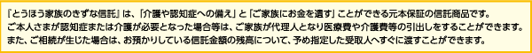 「とうほう家族のきずな信託」は、「介護や認知症への備え」と「ご家族にお金を遺す」ことができる元本保証の信託商品です。ご本人さまが認知症または介護が必要となった場合等は、ご家族が代理人となり医療費や介護費等の引出しをすることができます。また、ご相続が生じた場合は、お預かりしている信託金額の残高について、予め指定した受取人へすぐに渡すことができます。