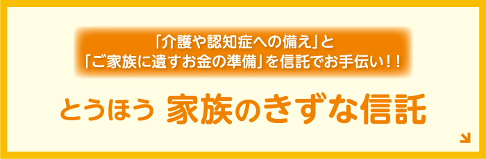 「介護や認知症への備え」と「ご家族に遺すお金の準備」を信託でお手伝い！！ とうほう家族のきずな信託