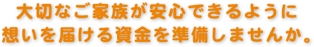 大切なご家族が安心できるように想いを届ける資金を準備しませんか。