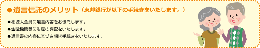 ●遺言信託のメリット（東邦銀行が以下の手続きをいたします。） ●相続人全員に遺言内容をお伝えします。 ●金融機関等に財産の調査をいたします。 ●遺言書の内容に基づき相続手続きをいたします。