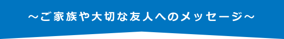 ～ご家族や大切な友人へのメッセージ～