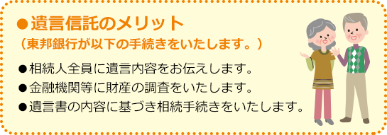 ●遺言信託のメリット（東邦銀行が以下の手続きをいたします。） ●相続人全員に遺言内容をお伝えします。 ●金融機関等に財産の調査をいたします。 ●遺言書の内容に基づき相続手続きをいたします。