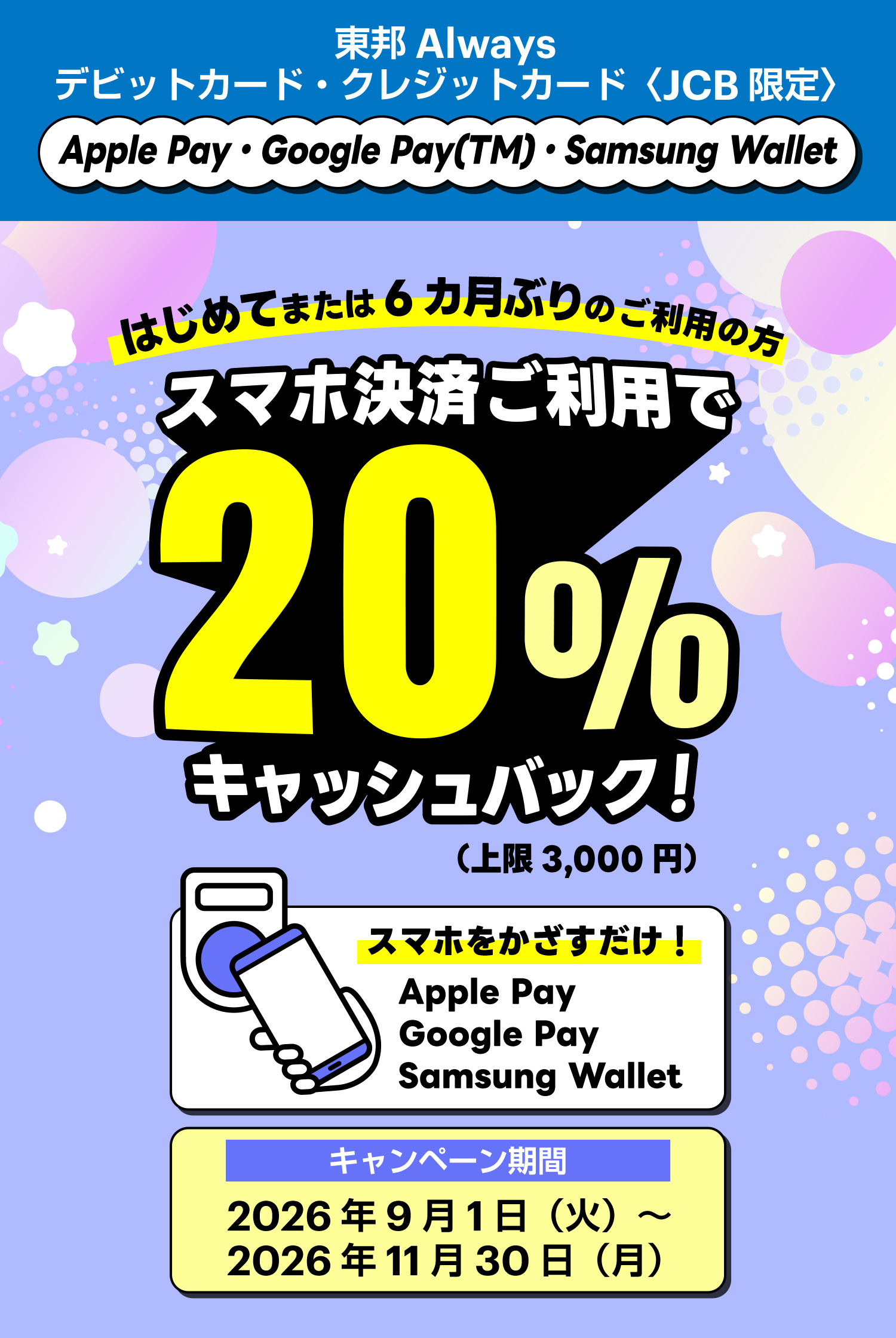東邦Alwaysデビットカード・クレジットカード〈JCB限定〉Apple Pay・Google Pay(TM)・Samsung Wallet 　はじめてまたは6カ月ぶりのご利用の方スマホ決済ご利用で20%キャッシュバック！（上限3,000円）　スマホをかざすだけ！Apple Pay、Google Pay、Samsung Wallet　キャンペーン期間：2026年9月 1日（火）～2026年11月30日（月）