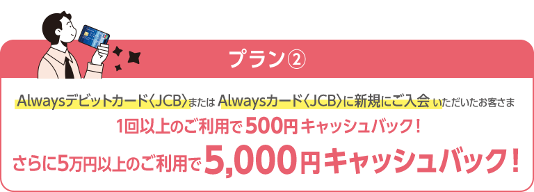 プラン②　Alwaysデビットカード〈JCB〉またはAlwaysカード〈JCB〉に新規にご入会いただいたお客さま：1回以上のご利用で500円キャッシュバック！さらに5万円以上のご利用で5,000円キャッシュバック！